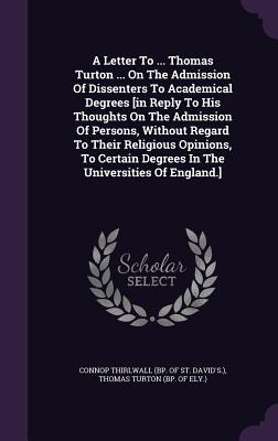 Read Online A Letter to  Thomas Turton  on the Admission of Dissenters to Academical Degrees [In Reply to His Thoughts on the Admission of Persons, Without Regard to Their Religious Opinions, to Certain Degrees in the Universities of England.] - Connop Thirlwall (Bp of St David's ) | PDF