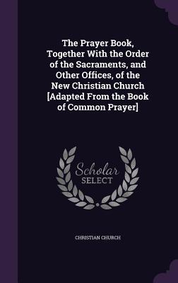 Download The Prayer Book, Together with the Order of the Sacraments, and Other Offices, of the New Christian Church [Adapted from the Book of Common Prayer] - Christian Church file in PDF