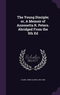 Full Download The Young Disciple; Or, a Memoir of Anzonetta R. Peters. Abridged from the 5th Ed - John Alonzo Clark file in ePub