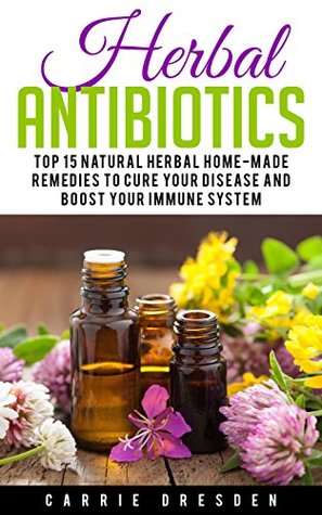 Read Herbal Antibiotics: Top 15 Natural Homemade Herbal Remedies to Boost Your Immune System (herbal antibioticsm, natural antibiotics, natural remedies) - Carrie Dresden | PDF
