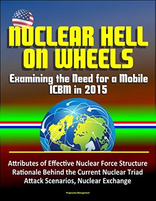 Read Online Nuclear Hell on Wheels: Examining the Need for a Mobile ICBM in 2015 - Attributes of Effective Nuclear Force Structure, Rationale Behind the Current Nuclear Triad, Attack Scenarios, Nuclear Exchange - U.S. Government file in PDF