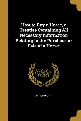 Read Online How to Buy a Horse, a Treatise Containing All Necessary Information Relating to the Purchase or Sale of a Horse; - D.P. Yonkerman | PDF