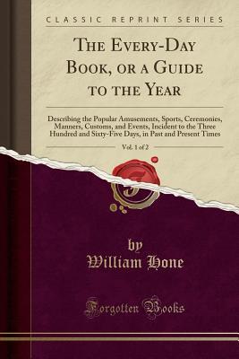 Full Download The Every-Day Book, or a Guide to the Year, Vol. 1 of 2: Describing the Popular Amusements, Sports, Ceremonies, Manners, Customs, and Events, Incident to the Three Hundred and Sixty-Five Days, in Past and Present Times (Classic Reprint) - William Hone | PDF