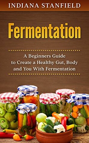 Full Download Fermentation: A Beginners Guide to Create a Healthy Gut, Body and You With Fermentation - Indiana Standfield file in ePub