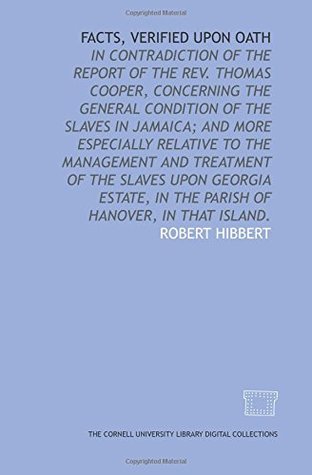 Read Facts, verified upon oath: in contradiction of the report of the Rev. Thomas Cooper, concerning the general condition of the slaves in Jamaica; and  in the parish of Hanover, in that island. - Robert Hibbert file in ePub