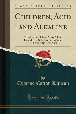Full Download Children, Acid and Alkaline: Health, the Golden Mean; The Law of Diet Selection, Contraria; The Therapeutic Law, Similia (Classic Reprint) - Thomas Cation Duncan | ePub