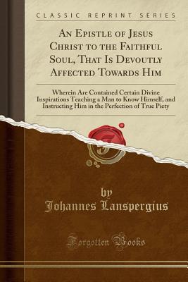 Read Online An Epistle of Jesus Christ to the Faithful Soul, That Is Devoutly Affected Towards Him: Wherein Are Contained Certain Divine Inspirations Teaching a Man to Know Himself, and Instructing Him in the Perfection of True Piety (Classic Reprint) - Johannes Lanspergius file in ePub
