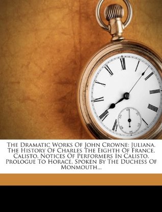 Full Download The Dramatic Works of John Crowne: Juliana. the History of Charles the Eighth of France. Calisto. Notices of Performers in Calisto. Prologue to Horace, Spoken by the Duchess of Monmouth - Mr. Crown (John) file in ePub