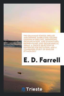 Read The Grammar School Speller and Definer: Embracing Graded Lessons in Spelling, Definitions, Pronunciation, and Synonymes; Proper Names and Geographical Terms; A Choice Selection of Sentences for Dictation; And a Condensed Study of English Etymology - E D Farrell file in PDF