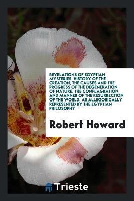 Download Revelations of Egyptian Mysteries. History of the Creation, the Causes and the Progress of the Degeneration of Nature, the Conflagration and Manner of the Resurrection of the World, as Allegorically Represented by the Egyptian Philosophy - Robert Howard file in ePub