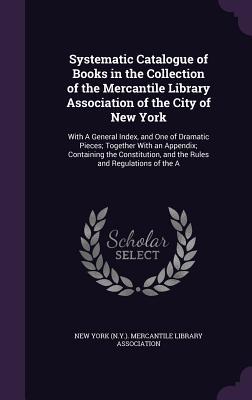 Download Systematic Catalogue of Books in the Collection of the Mercantile Library Association of the City of New York: With a General Index, and One of Dramatic Pieces; Together with an Appendix; Containing the Constitution, and the Rules and Regulations of the a - New York (N y ) Mercantile Library Asso | PDF