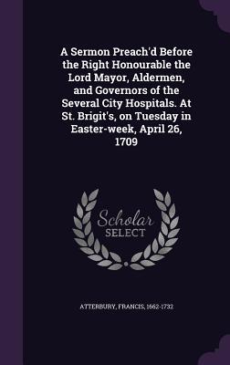 Download A Sermon Preach'd Before the Right Honourable the Lord Mayor, Aldermen, and Governors of the Several City Hospitals. at St. Brigit's, on Tuesday in Easter-Week, April 26, 1709 - Francis Atterbury | PDF