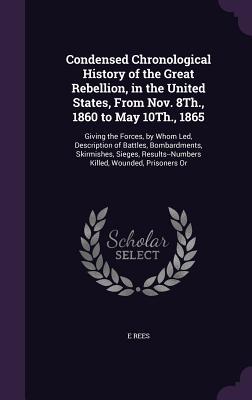 Download Condensed Chronological History of the Great Rebellion, in the United States, from Nov. 8th., 1860 to May 10th., 1865: Giving the Forces, by Whom Led, Description of Battles, Bombardments, Skirmishes, Sieges, Results--Numbers Killed, Wounded, Prisoners or - E. Rees | PDF