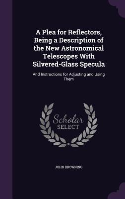 Read A Plea for Reflectors, Being a Description of the New Astronomical Telescopes with Silvered-Glass Specula: And Instructions for Adjusting and Using Them - John Browning file in ePub