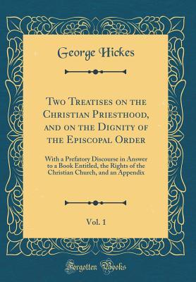 Read Online Two Treatises on the Christian Priesthood, and on the Dignity of the Episcopal Order, Vol. 1: With a Prefatory Discourse in Answer to a Book Entitled, the Rights of the Christian Church, and an Appendix (Classic Reprint) - George Hickes | ePub
