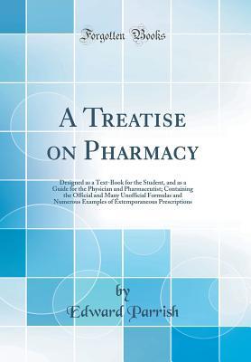 Read Online A Treatise on Pharmacy: Designed as a Text-Book for the Student, and as a Guide for the Physician and Pharmaceutist; Containing the Official and Many Unofficial Formulas and Numerous Examples of Extemporaneous Prescriptions (Classic Reprint) - Edward Parrish | PDF