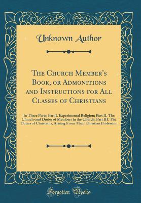 Read The Church Member's Book, or Admonitions and Instructions for All Classes of Christians: In Three Parts; Part I. Experimental Religion; Part II. the Church-And Duties of Members in the Church; Part III. the Duties of Christians, Arising from Their Christi - Unknown | PDF