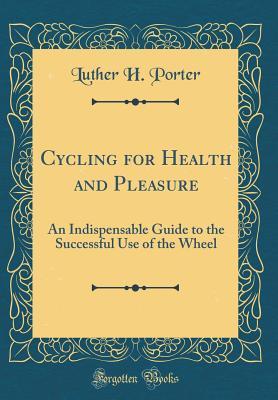 Full Download Cycling for Health and Pleasure: An Indispensable Guide to the Successful Use of the Wheel (Classic Reprint) - Luther Henry Porter | PDF