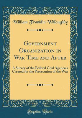 Read Online Government Organization in War Time and After: A Survey of the Federal Civil Agencies Created for the Prosecution of the War (Classic Reprint) - William Franklin Willoughby | PDF