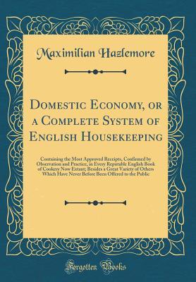 Read Online Domestic Economy, or a Complete System of English Housekeeping: Containing the Most Approved Receipts, Confirmed by Observation and Practice, in Every Reputable English Book of Cookery Now Extant; Besides a Great Variety of Others Which Have Never Before - Maximilian Hazlemore file in ePub