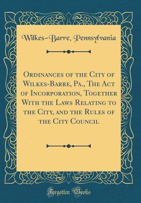 Read Online Ordinances of the City of Wilkes-Barre, Pa., the Act of Incorporation, Together with the Laws Relating to the City, and the Rules of the City Council (Classic Reprint) - Wilkes-Barre Pennsylvania | PDF