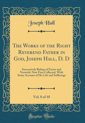 Read The Works of the Right Reverend Father in God, Joseph Hall, D. D, Vol. 8 of 10: Successively Bishop of Exeter and Norwich: Now First Collected, with Some Account of His Life and Sufferings (Classic Reprint) - Joseph Hall file in PDF
