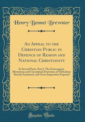 Full Download An Appeal to the Christian Public in Defence of Reason and National Christianity: In Several Parts, Part I. the Extravagant, Mysterious and Unscriptual Doctrines of Orthodoxy Strictly Examined, and Gross Imposition Exposed (Classic Reprint) - Henry Bennet Brewster | PDF