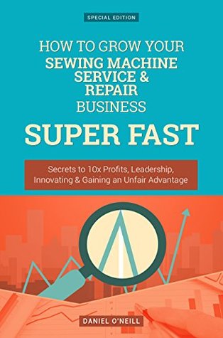 Full Download How To Grow Your Sewing Machine Service & Repair Business: Secrets to 10x Profits, Leadership, Innovation & Gaining an Unfair Advantage (Business Series) - Daniel O'Neill | ePub