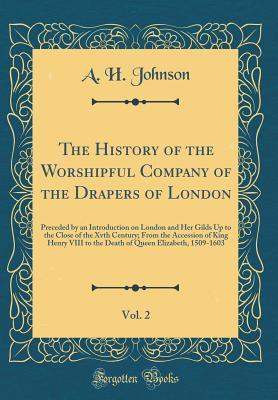 Read The History of the Worshipful Company of the Drapers of London, Vol. 2: Preceded by an Introduction on London and Her Gilds Up to the Close of the Xvth Century; From the Accession of King Henry VIII to the Death of Queen Elizabeth, 1509-1603 - A.H. Johnson file in PDF