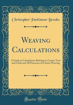 Read Online Weaving Calculations: A Guide to Calculations Relating to Cotton Yarn and Cloth and All Processes of Cotton Weaving (Classic Reprint) - Christopher Parkinson Brooks | ePub