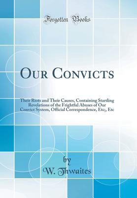Download Our Convicts: Their Riots and Their Causes, Containing Startling Revelations of the Frightful Abuses of Our Convict System, Official Correspondence, Etc;, Etc (Classic Reprint) - W Thwaites | PDF