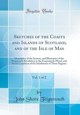 Read Sketches of the Coasts and Islands of Scotland, and of the Isle of Man, Vol. 1 of 2: Descriptive of the Scenery, and Illustrative of the Progressive Revolution in the Economical, Moral, and Social Condition of the Inhabitants of Those Regions - John Shore Teignmouth file in PDF