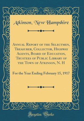 Download Annual Report of the Selectmen, Treasurer, Collector, Highway Agents, Board of Education, Trustees of Public Library of the Town of Atkinson, N. H: For the Year Ending February 15, 1917 (Classic Reprint) - Atkinson New Hampshire | PDF