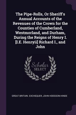 Read Online The Pipe-Rolls, or Sheriff's Annual Accounts of the Revenues of the Crown for the Counties of Cumberland, Westmorland, and Durham, During the Reigns of Henry I. [i.E. Henryii] Richard I., and John - Great Britain Exchequer | PDF