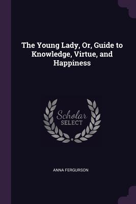 Read Online The Young Lady, Or, Guide to Knowledge, Virtue, and Happiness - Anna Fergurson | ePub