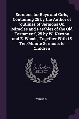 Read Online Sermons for Boys and Girls, Containing 25 by the Author of 'outlines of Sermons on Miracles and Parables of the Old Testament', 25 by W. Newton and E. Woods, Together with 15 Ten-Minute Sermons to Children - W. Harris | ePub