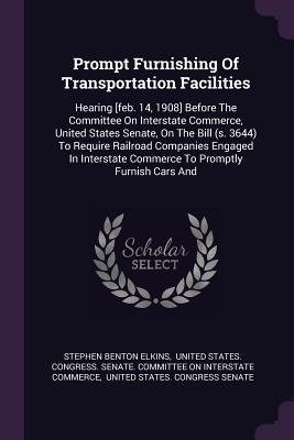 Full Download Prompt Furnishing of Transportation Facilities: Hearing [feb. 14, 1908] Before the Committee on Interstate Commerce, United States Senate, on the Bill (S. 3644) to Require Railroad Companies Engaged in Interstate Commerce to Promptly Furnish Cars and - Stephen Benton Elkins | ePub