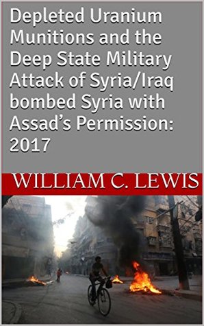 Download Depleted Uranium Munitions and the Deep State Military Attack of Syria/Iraq bombed Syria with Assad’s Permission: 2017 - William C. Lewis | ePub
