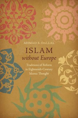 Read Online Islam Without Europe: Traditions of Reform in Eighteenth-Century Islamic Thought - Ahmad S. Dallal | PDF