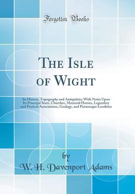 Read Online The Isle of Wight: Its History, Topography and Antiquities; With Notes Upon Its Principal Seats, Churches, Manorial Houses, Legendary and Poetical Associations, Geology, and Picturesque Localities (Classic Reprint) - William Henry Davenport Adams | PDF