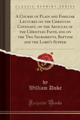 Full Download A Course of Plain and Familiar Lectures on the Christian Covenant, on the Articles of the Christian Faith, and on the Two Sacraments, Baptism and the Lord's Supper (Classic Reprint) - William Duke file in PDF