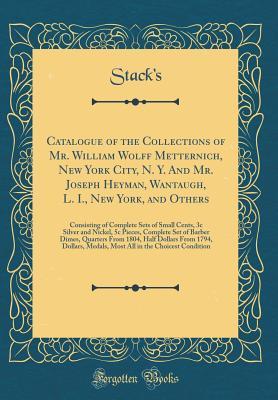Download Catalogue of the Collections of Mr. William Wolff Metternich, New York City, N. Y. and Mr. Joseph Heyman, Wantaugh, L. I., New York, and Others: Consisting of Complete Sets of Small Cents, 3c Silver and Nickel, 5c Pieces, Complete Set of Barber Dimes, Qua - Stack's Stack's | PDF