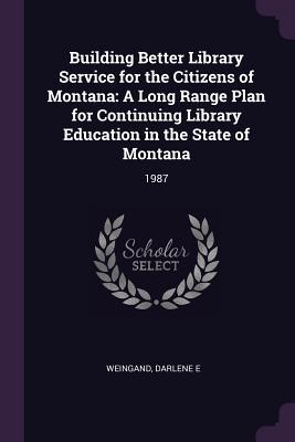 Read Online Building Better Library Service for the Citizens of Montana: A Long Range Plan for Continuing Library Education in the State of Montana: 1987 - Darlene E Weingand | PDF