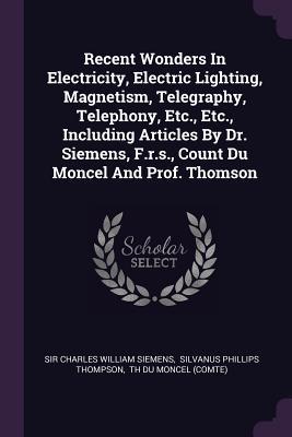 Download Recent Wonders in Electricity, Electric Lighting, Magnetism, Telegraphy, Telephony, Etc., Etc., Including Articles by Dr. Siemens, F.R.S., Count Du Moncel and Prof. Thomson - Sir Charles William Siemens | PDF