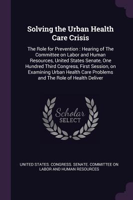 Download Solving the Urban Health Care Crisis: The Role for Prevention: Hearing of the Committee on Labor and Human Resources, United States Senate, One Hundred Third Congress, First Session, on Examining Urban Health Care Problems and the Role of Health Deliver - U.S. Congress | PDF