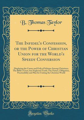 Read The Infidel's Confession, or the Power of Christian Union for the World's Speedy Conversion: Displaying the Causes and Evils of Schisms Among Christians; The Bible's Great, But Neglected Truth; The Nature, Obligation, Practicability and Plan for Uniti - B Thomas Taylor | PDF