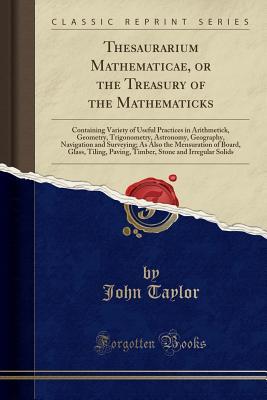 Read Online Thesaurarium Mathematicae, or the Treasury of the Mathematicks: Containing Variety of Useful Practices in Arithmetick, Geometry, Trigonometry, Astronomy, Geography, Navigation and Surveying; As Also the Mensuration of Board, Glass, Tiling, Paving, Timber - John Taylor | PDF