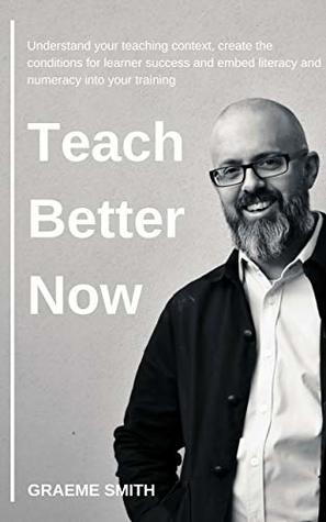 Read Teach Better Now: Understand your teaching context, create the conditions for learner success and embed literacy and numeracy into your training - Graeme Smith | PDF