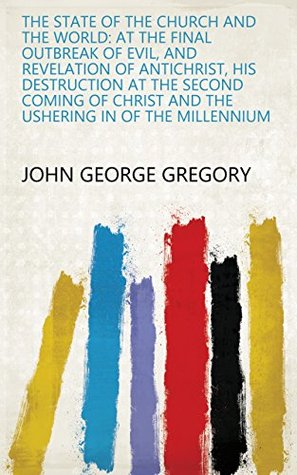 Read Online The State of the Church and the World: At the Final Outbreak of Evil, and Revelation of Antichrist, His Destruction at the Second Coming of Christ and the Ushering in of the Millennium - John George Gregory | ePub