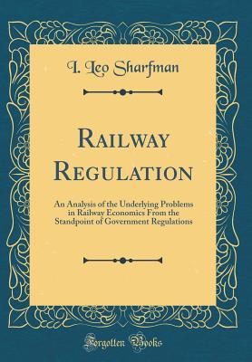 Read Railway Regulation: An Analysis of the Underlying Problems in Railway Economics from the Standpoint of Government Regulations (Classic Reprint) - I Leo Sharfman | PDF